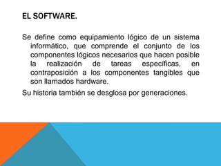 EL SOFTWARE.
Se define como equipamiento lógico de un sistema
informático, que comprende el conjunto de los
componentes lógicos necesarios que hacen posible
la realización de tareas específicas, en
contraposición a los componentes tangibles que
son llamados hardware.
Su historia también se desglosa por generaciones.
 