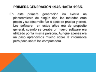PRIMERA GENERACIÓN 1946 HASTA 1965.
En esta primera generación no existía un
planteamiento de ningún tipo, los métodos eran
pocos y su desarrollo fue a base de prueba y erros.
Los software en estos años era de propósito
general, cuando se creaba un nuevo software era
utilizado por la misma persona, Aunque apenas era
un paso aprendimos mucho sobre la informática
pero poco sobre las computadora.
 