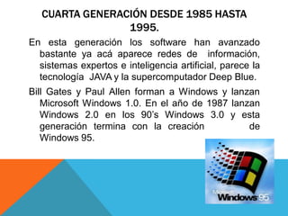 CUARTA GENERACIÓN DESDE 1985 HASTA
1995.
En esta generación los software han avanzado
bastante ya acá aparece redes de información,
sistemas expertos e inteligencia artificial, parece la
tecnología JAVA y la supercomputador Deep Blue.
Bill Gates y Paul Allen forman a Windows y lanzan
Microsoft Windows 1.0. En el año de 1987 lanzan
Windows 2.0 en los 90’s Windows 3.0 y esta
generación termina con la creación de
Windows 95.
 