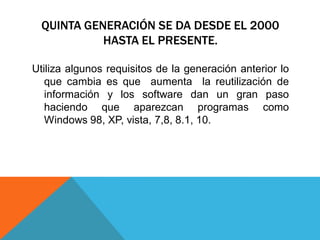 QUINTA GENERACIÓN SE DA DESDE EL 2000
HASTA EL PRESENTE.
Utiliza algunos requisitos de la generación anterior lo
que cambia es que aumenta la reutilización de
información y los software dan un gran paso
haciendo que aparezcan programas como
Windows 98, XP, vista, 7,8, 8.1, 10.
 