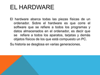 EL HARDWARE
El hardware abarca todas las piezas físicas de un
ordenador. Sobre el hardware es que corre el
software que se refiere a todos los programas y
datos almacenados en el ordenador, es decir que
se refiere a todos los aparatos, tarjetas y demás
objetos físicos de los que está compuesto un PC.
Su historia se desglosa en varias generaciones.
 