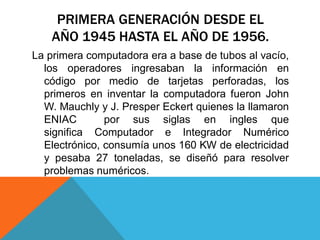 PRIMERA GENERACIÓN DESDE EL
AÑO 1945 HASTA EL AÑO DE 1956.
La primera computadora era a base de tubos al vacío,
los operadores ingresaban la información en
código por medio de tarjetas perforadas, los
primeros en inventar la computadora fueron John
W. Mauchly y J. Presper Eckert quienes la llamaron
ENIAC por sus siglas en ingles que
significa Computador e Integrador Numérico
Electrónico, consumía unos 160 KW de electricidad
y pesaba 27 toneladas, se diseñó para resolver
problemas numéricos.
 
