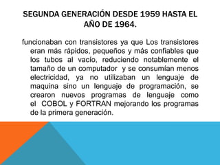 SEGUNDA GENERACIÓN DESDE 1959 HASTA EL
AÑO DE 1964.
funcionaban con transistores ya que Los transistores
eran más rápidos, pequeños y más confiables que
los tubos al vacío, reduciendo notablemente el
tamaño de un computador y se consumían menos
electricidad, ya no utilizaban un lenguaje de
maquina sino un lenguaje de programación, se
crearon nuevos programas de lenguaje como
el COBOL y FORTRAN mejorando los programas
de la primera generación.
 