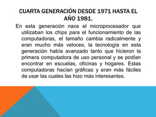 CUARTA GENERACIÓN DESDE 1971 HASTA EL
AÑO 1981.
En esta generación nace el microprocesador que
utilizaban los chips para el funcionamiento de las
computadoras, el tamaño cambia radicalmente y
eran mucho más veloces, la tecnología en esta
generación había avanzado tanto que hicieron la
primera computadora de uso personal y se podían
encontrar en escuelas, oficinas y hogares. Estas
computadoras hacían gráficas y eran más fáciles
de usar las cuales las hizo más interesantes.
 