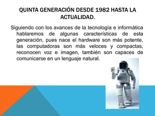 QUINTA GENERACIÓN DESDE 1982 HASTA LA
ACTUALIDAD.
Siguiendo con los avances de la tecnología e informática
hablaremos de algunas características de esta
generación, pues nace el hardware son más potente,
las computadoras son más veloces y compactas,
reconocen voz e imagen, también son capaces de
comunicarse en un lenguaje natural.
 