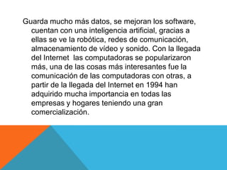 Guarda mucho más datos, se mejoran los software,
cuentan con una inteligencia artificial, gracias a
ellas se ve la robótica, redes de comunicación,
almacenamiento de vídeo y sonido. Con la llegada
del Internet las computadoras se popularizaron
más, una de las cosas más interesantes fue la
comunicación de las computadoras con otras, a
partir de la llegada del Internet en 1994 han
adquirido mucha importancia en todas las
empresas y hogares teniendo una gran
comercialización.
 