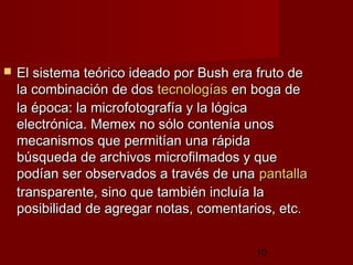 10
 El sistema teórico ideado por Bush era fruto deEl sistema teórico ideado por Bush era fruto de
la combinación de dosla combinación de dos tecnologíastecnologías en boga deen boga de
la época: la microfotografía y la lógicala época: la microfotografía y la lógica
electrónica. Memex no sólo contenía unoselectrónica. Memex no sólo contenía unos
mecanismos que permitían una rápidamecanismos que permitían una rápida
búsqueda de archivos microfilmados y quebúsqueda de archivos microfilmados y que
podían ser observados a través de unapodían ser observados a través de una pantallapantalla
transparente, sino que también incluía latransparente, sino que también incluía la
posibilidad de agregar notas, comentarios, etc. posibilidad de agregar notas, comentarios, etc. 
 
