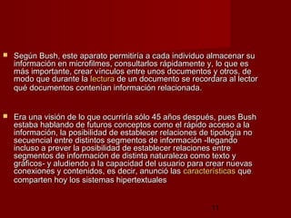 11
 Según Bush, esteSegún Bush, este aparato permitiría a cada individuo almacenar suaparato permitiría a cada individuo almacenar su
información en microfilmes, consultarlos rápidamente y, lo que esinformación en microfilmes, consultarlos rápidamente y, lo que es
más importante, crear vínculos entre unos documentos y otros, demás importante, crear vínculos entre unos documentos y otros, de
modo que durante lamodo que durante la lecturalectura de un documento se recordara al lectorde un documento se recordara al lector
qué documentos contenían información relacionada.qué documentos contenían información relacionada.
 Era una visión de lo que ocurriría sólo 45 años después, pues BushEra una visión de lo que ocurriría sólo 45 años después, pues Bush
estaba hablando de futuros conceptos como el rápido acceso a laestaba hablando de futuros conceptos como el rápido acceso a la
información, la posibilidad de establecer relaciones de tipología noinformación, la posibilidad de establecer relaciones de tipología no
secuencial entre distintos segmentos de información -llegandosecuencial entre distintos segmentos de información -llegando
incluso a prever la posibilidad de establecer relaciones entreincluso a prever la posibilidad de establecer relaciones entre
segmentos de información de distinta naturaleza como texto ysegmentos de información de distinta naturaleza como texto y
gráficos- y aludiendo a la capacidad del usuario para crear nuevasgráficos- y aludiendo a la capacidad del usuario para crear nuevas
conexiones y contenidos, es decir, anunció lasconexiones y contenidos, es decir, anunció las característicascaracterísticas queque
comparten hoy los sistemas hipertextualescomparten hoy los sistemas hipertextuales
 