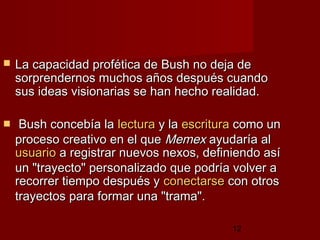 12
 La capacidad profética de Bush no deja deLa capacidad profética de Bush no deja de
sorprendernos muchos años después cuandosorprendernos muchos años después cuando
sus ideas visionarias se han hecho realidad.sus ideas visionarias se han hecho realidad.
 Bush concebía laBush concebía la lecturalectura y lay la escrituraescritura como uncomo un
proceso creativo en el queproceso creativo en el que MemexMemex ayudaría alayudaría al
usuariousuario a registrar nuevos nexos, definiendo asía registrar nuevos nexos, definiendo así
un "trayecto" personalizado que podría volver aun "trayecto" personalizado que podría volver a
recorrer tiempo después yrecorrer tiempo después y conectarseconectarse con otroscon otros
trayectos para formar una "trama".trayectos para formar una "trama".
 