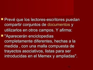 13
 Prevé que los lectores-escritores puedanPrevé que los lectores-escritores puedan
compartir conjuntos decompartir conjuntos de documentosdocumentos yy
utilizarlos en otros campos. Y afirma:utilizarlos en otros campos. Y afirma:
 "Aparecerán enciclopedias"Aparecerán enciclopedias
completamente diferentes, hechas a lacompletamente diferentes, hechas a la
medida , con una malla compuesta demedida , con una malla compuesta de
trayectos asociativos, listas para sertrayectos asociativos, listas para ser
introducidas en el Memex y ampliadas".introducidas en el Memex y ampliadas".
 