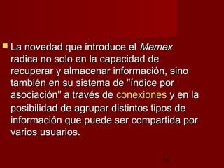 14
 La novedad que introduce elLa novedad que introduce el MemexMemex
radica no solo en la capacidad deradica no solo en la capacidad de
recuperar y almacenar información, sinorecuperar y almacenar información, sino
también en su sistema de "índice portambién en su sistema de "índice por
asociación" a través deasociación" a través de conexionesconexiones y en lay en la
posibilidad de agrupar distintos tipos deposibilidad de agrupar distintos tipos de
información que puede ser compartida porinformación que puede ser compartida por
varios usuarios.varios usuarios.
 
