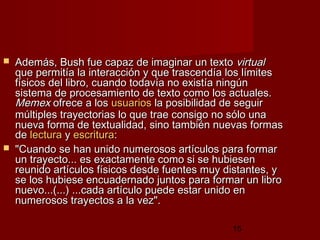15
 Además, Bush fue capaz de imaginar un textoAdemás, Bush fue capaz de imaginar un texto virtualvirtual
que permitía la interacción y que trascendía los límitesque permitía la interacción y que trascendía los límites
físicos del libro, cuando todavía no existía ningúnfísicos del libro, cuando todavía no existía ningún
sistema de procesamiento de texto como los actuales.sistema de procesamiento de texto como los actuales.
MemexMemex ofrece a losofrece a los usuariosusuarios la posibilidad de seguirla posibilidad de seguir
múltiples trayectorias lo que trae consigo no sólo unamúltiples trayectorias lo que trae consigo no sólo una
nueva forma de textualidad, sino también nuevas formasnueva forma de textualidad, sino también nuevas formas
dede lecturalectura yy escrituraescritura::
 "Cuando se han unido numerosos artículos para formar"Cuando se han unido numerosos artículos para formar
un trayecto... es exactamente como si se hubiesenun trayecto... es exactamente como si se hubiesen
reunido artículos físicos desde fuentes muy distantes, yreunido artículos físicos desde fuentes muy distantes, y
se los hubiese encuadernado juntos para formar un librose los hubiese encuadernado juntos para formar un libro
nuevo...(...) ...cada artículo puede estar unido ennuevo...(...) ...cada artículo puede estar unido en
numerosos trayectos a la vez".numerosos trayectos a la vez".
 