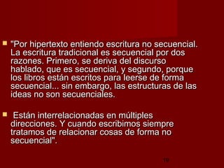 19
 "Por hipertexto entiendo escritura no secuencial."Por hipertexto entiendo escritura no secuencial.
La escritura tradicional es secuencial por dosLa escritura tradicional es secuencial por dos
razones. Primero, se deriva del discursorazones. Primero, se deriva del discurso
hablado, que es secuencial, y segundo, porquehablado, que es secuencial, y segundo, porque
los libros están escritos para leerse de formalos libros están escritos para leerse de forma
secuencial... sin embargo, las estructuras de lassecuencial... sin embargo, las estructuras de las
ideas no son secuenciales.ideas no son secuenciales.
 Están interrelacionadas en múltiplesEstán interrelacionadas en múltiples
direcciones. Y cuando escribimos siempredirecciones. Y cuando escribimos siempre
tratamos de relacionar cosas de forma notratamos de relacionar cosas de forma no
secuencial".secuencial".
 