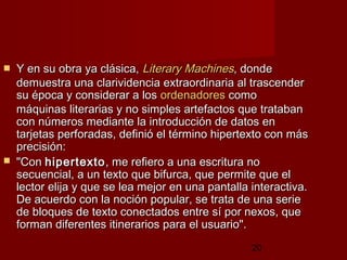 20
 Y en su obra ya clásica,Y en su obra ya clásica, LiteraryLiterary MachinesMachines, donde, donde
demuestra una clarividencia extraordinaria al trascenderdemuestra una clarividencia extraordinaria al trascender
su época y considerar a lossu época y considerar a los ordenadoresordenadores comocomo
máquinas literarias y no simples artefactos que tratabanmáquinas literarias y no simples artefactos que trataban
con números mediante la introducción de datos encon números mediante la introducción de datos en
tarjetas perforadas, definió el término hipertexto con mástarjetas perforadas, definió el término hipertexto con más
precisión:precisión:
 "Con"Con hipertextohipertexto, me refiero a una escritura no, me refiero a una escritura no
secuencial, a un texto que bifurca, que permite que elsecuencial, a un texto que bifurca, que permite que el
lector elija y que se lea mejor en una pantalla interactiva.lector elija y que se lea mejor en una pantalla interactiva.
De acuerdo con la noción popular, se trata de una serieDe acuerdo con la noción popular, se trata de una serie
de bloques de texto conectados entre sí por nexos, quede bloques de texto conectados entre sí por nexos, que
forman diferentes itinerarios para el usuario".forman diferentes itinerarios para el usuario".
 