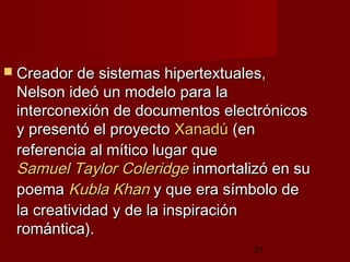 21
 Creador de sistemas hipertextuales,Creador de sistemas hipertextuales,
Nelson ideó un modelo para laNelson ideó un modelo para la
interconexión de documentos electrónicosinterconexión de documentos electrónicos
y presentó el proyectoy presentó el proyecto XanadúXanadú (en(en
referencia al mítico lugar quereferencia al mítico lugar que
Samuel TaylorSamuel Taylor ColeridgeColeridge inmortalizó en suinmortalizó en su
poemapoema KublaKubla KhanKhan y que era símbolo dey que era símbolo de
la creatividad y de la inspiraciónla creatividad y de la inspiración
romántica).romántica).
 