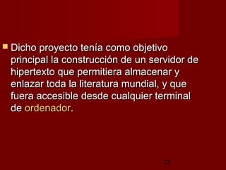 22
 Dicho proyecto tenía como objetivoDicho proyecto tenía como objetivo
principal la construcción de un servidor deprincipal la construcción de un servidor de
hipertexto que permitiera almacenar yhipertexto que permitiera almacenar y
enlazar toda la literatura mundial, y queenlazar toda la literatura mundial, y que
fuera accesible desde cualquier terminalfuera accesible desde cualquier terminal
dede ordenadorordenador..
 