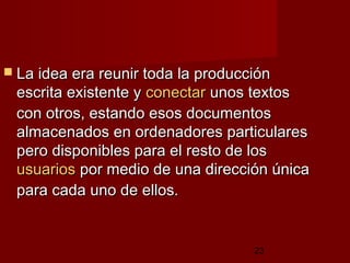 23
 La idea era reunir toda la producciónLa idea era reunir toda la producción
escrita existente yescrita existente y conectarconectar unos textosunos textos
con otros, estando esos documentoscon otros, estando esos documentos
almacenados en ordenadores particularesalmacenados en ordenadores particulares
pero disponibles para el resto de lospero disponibles para el resto de los
usuariosusuarios por medio de una dirección únicapor medio de una dirección única
para cada uno de ellos. para cada uno de ellos. 
 