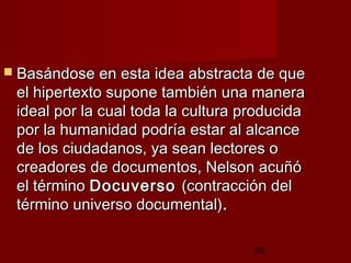 25
 Basándose en esta idea abstracta de queBasándose en esta idea abstracta de que
el hipertexto supone también una manerael hipertexto supone también una manera
ideal por la cual toda la cultura producidaideal por la cual toda la cultura producida
por la humanidad podría estar al alcancepor la humanidad podría estar al alcance
de los ciudadanos, ya sean lectores ode los ciudadanos, ya sean lectores o
creadores de documentos, Nelson acuñócreadores de documentos, Nelson acuñó
el términoel término DocuversoDocuverso (contracción del(contracción del
término universo documental)término universo documental)..
 
