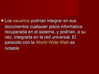 27
 LosLos usuariosusuarios podrían integrar en suspodrían integrar en sus
documentos cualquier pieza informativadocumentos cualquier pieza informativa
recuperada en el sistema, y podrían, a surecuperada en el sistema, y podrían, a su
vez, integrarla en la red universal. Elvez, integrarla en la red universal. El
parecido con laparecido con la World Wide WebWorld Wide Web eses
notable.notable.
 
