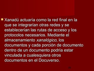 28
 Xanadú actuaría como la red final en laXanadú actuaría como la red final en la
que se integrarían otras redes y seque se integrarían otras redes y se
establecerían las rutas de acceso y losestablecerían las rutas de acceso y los
protocolos necesarios. Mediante elprotocolos necesarios. Mediante el
almacenamientoalmacenamiento xanalógicoxanalógico, los, los
documentos y cada porción de documentodocumentos y cada porción de documento
dentro de un documento podría estardentro de un documento podría estar
vinculada a cualesquiera otrosvinculada a cualesquiera otros
documentos en el Docuverso. documentos en el Docuverso. 
 