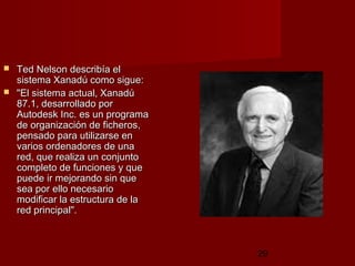 29
 Ted Nelson describía elTed Nelson describía el
sistema Xanadú como sigue:sistema Xanadú como sigue:
 "El sistema actual, Xanadú"El sistema actual, Xanadú
87.1, desarrollado por87.1, desarrollado por
Autodesk Inc. es un programaAutodesk Inc. es un programa
de organización de ficheros,de organización de ficheros,
pensado para utilizarse enpensado para utilizarse en
varios ordenadores de unavarios ordenadores de una
red, que realiza un conjuntored, que realiza un conjunto
completo de funciones y quecompleto de funciones y que
puede ir mejorando sin quepuede ir mejorando sin que
sea por ello necesariosea por ello necesario
modificar la estructura de lamodificar la estructura de la
red principal". red principal". 
 