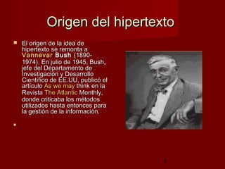 3
Origen del hipertextoOrigen del hipertexto
 El origen de la idea deEl origen de la idea de
hipertexto se remonta ahipertexto se remonta a
VannevarVannevar BushBush (1890-(1890-
1974). En julio de 1945, Bush1974). En julio de 1945, Bush,,
jefe del Departamento dejefe del Departamento de
Investigación y DesarrolloInvestigación y Desarrollo
Científico de EE.UU, publicó elCientífico de EE.UU, publicó el
artículoartículo AsAs wewe maymay thinkthink en laen la
RevistaRevista TheThe AtlanticAtlantic MonthlyMonthly,,
donde criticaba los métodosdonde criticaba los métodos
utilizados hasta entonces parautilizados hasta entonces para
la gestión de la información.la gestión de la información.

 