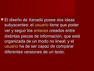 32
 El diseño de Xanadú posee dos ideasEl diseño de Xanadú posee dos ideas
subyacentes: elsubyacentes: el usuariousuario tiene que podertiene que poder
ver y seguir losver y seguir los enlacesenlaces creados entrecreados entre
distintas piezas de información, que estádistintas piezas de información, que está
organizada de un modo no lineal; y elorganizada de un modo no lineal; y el
usuariousuario ha de ser capaz de compararha de ser capaz de comparar
diferentes versiones de un texto.diferentes versiones de un texto.
 