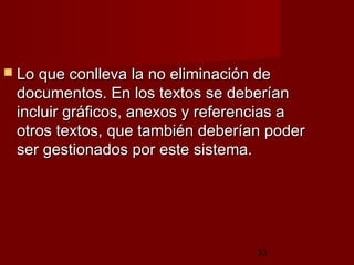 33
 Lo que conlleva la no eliminación deLo que conlleva la no eliminación de
documentos. En los textos se deberíandocumentos. En los textos se deberían
incluir gráficos, anexos y referencias aincluir gráficos, anexos y referencias a
otros textos, que también deberían poderotros textos, que también deberían poder
ser gestionados por este sistema.ser gestionados por este sistema.
 