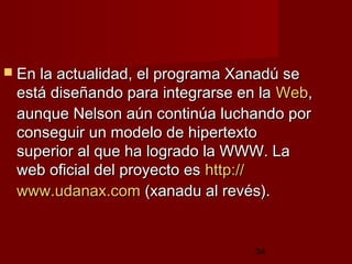 34
 En la actualidad, el programa Xanadú seEn la actualidad, el programa Xanadú se
está diseñando para integrarse en laestá diseñando para integrarse en la WebWeb,,
aunque Nelson aún continúa luchando poraunque Nelson aún continúa luchando por
conseguir un modelo de hipertextoconseguir un modelo de hipertexto
superior al que ha logrado la WWW. Lasuperior al que ha logrado la WWW. La
web oficial del proyecto esweb oficial del proyecto es httphttp://://
www.udanax.comwww.udanax.com (xanadu al revés).(xanadu al revés).
 
