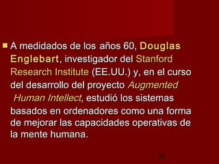 35
 A medidados de losA medidados de los años 60,años 60, DouglasDouglas
EnglebartEnglebart, investigador del, investigador del StanfordStanford
ResearchResearch InstituteInstitute (EE.UU.) y, en el curso(EE.UU.) y, en el curso
del desarrollo del proyectodel desarrollo del proyecto AugmentedAugmented
HumanHuman IntellectIntellect, estudió los sistemas, estudió los sistemas
basados en ordenadores como una formabasados en ordenadores como una forma
de mejorar las capacidades operativas dede mejorar las capacidades operativas de
la mente humana.la mente humana.
 