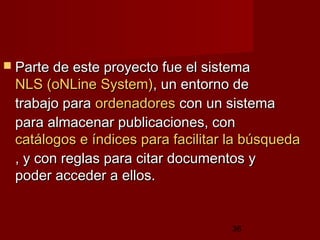 36
 Parte de este proyecto fue el sistemaParte de este proyecto fue el sistema
NLS (NLS (oNLineoNLine SystemSystem)), un entorno de, un entorno de
trabajo paratrabajo para ordenadoresordenadores con un sistemacon un sistema
para almacenar publicaciones, conpara almacenar publicaciones, con
catálogos e índices para facilitar la búsquedacatálogos e índices para facilitar la búsqueda
, y con reglas para citar documentos y, y con reglas para citar documentos y
poder acceder a ellos.poder acceder a ellos.
 