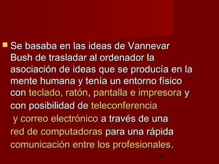 37
 Se basaba en las ideas de VannevarSe basaba en las ideas de Vannevar
Bush de trasladar al ordenador laBush de trasladar al ordenador la
asociación de ideas que se producía en laasociación de ideas que se producía en la
mente humana y tenía un entorno físicomente humana y tenía un entorno físico
concon teclado, ratónteclado, ratón,, pantalla e impresorapantalla e impresora yy
con posibilidad decon posibilidad de teleconferenciateleconferencia
y correo electrónicoy correo electrónico a través de unaa través de una
red de computadorasred de computadoras para una rápidapara una rápida
comunicación entre los profesionalescomunicación entre los profesionales..  
 