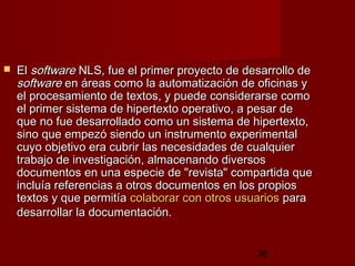 38
 ElEl softwaresoftware NLS, fue el primer proyecto de desarrollo deNLS, fue el primer proyecto de desarrollo de
softwaresoftware en áreas como la automatización de oficinas yen áreas como la automatización de oficinas y
el procesamiento de textos, y puede considerarse comoel procesamiento de textos, y puede considerarse como
el primer sistema de hipertexto operativo, a pesar deel primer sistema de hipertexto operativo, a pesar de
que no fue desarrollado como un sistema de hipertexto,que no fue desarrollado como un sistema de hipertexto,
sino que empezó siendo un instrumento experimentalsino que empezó siendo un instrumento experimental
cuyo objetivo era cubrir las necesidades de cualquiercuyo objetivo era cubrir las necesidades de cualquier
trabajo de investigación, almacenando diversostrabajo de investigación, almacenando diversos
documentos en una especie de "revista" compartida quedocumentos en una especie de "revista" compartida que
incluía referencias a otros documentos en los propiosincluía referencias a otros documentos en los propios
textos y que permitíatextos y que permitía colaborar con otros usuarioscolaborar con otros usuarios parapara
desarrollar la documentación.desarrollar la documentación.
 