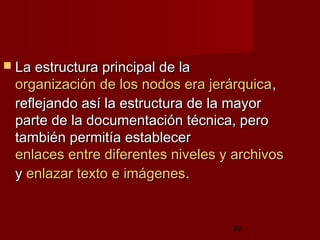 39
 La estructura principal de laLa estructura principal de la
organización de los nodos era jerárquicaorganización de los nodos era jerárquica,,
reflejando así la estructura de la mayorreflejando así la estructura de la mayor
parte de la documentación técnica, peroparte de la documentación técnica, pero
también permitía establecertambién permitía establecer
enlaces entre diferentes niveles y archivosenlaces entre diferentes niveles y archivos
yy enlazar texto e imágenesenlazar texto e imágenes..
 