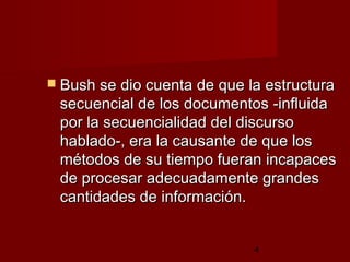 4
 Bush se dio cuenta de que la estructuraBush se dio cuenta de que la estructura
secuencial de los documentos -influidasecuencial de los documentos -influida
por la secuencialidad del discursopor la secuencialidad del discurso
hablado-, era la causante de que loshablado-, era la causante de que los
métodos de su tiempo fueran incapacesmétodos de su tiempo fueran incapaces
de procesar adecuadamente grandesde procesar adecuadamente grandes
cantidades de información.cantidades de información.
 