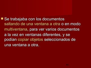40
 Se trabajaba con los documentosSe trabajaba con los documentos
saltando de una ventana a otrasaltando de una ventana a otra o en modoo en modo
multiventanamultiventana, para ver varios documentos, para ver varios documentos
a la vez en ventanas diferentes, y sea la vez en ventanas diferentes, y se
podíanpodían copiar objetoscopiar objetos seleccionados deseleccionados de
una ventana a otra.una ventana a otra.
 