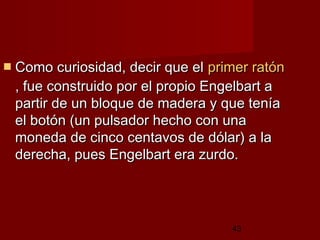 43
 Como curiosidad, decir que elComo curiosidad, decir que el primer ratónprimer ratón
, fue construido por el propio Engelbart a, fue construido por el propio Engelbart a
partir de un bloque de madera y que teníapartir de un bloque de madera y que tenía
el botón (un pulsador hecho con unael botón (un pulsador hecho con una
moneda de cinco centavos de dólar) a lamoneda de cinco centavos de dólar) a la
derecha, pues Engelbart era zurdo.derecha, pues Engelbart era zurdo.
 