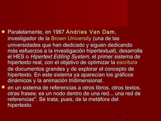 44
 Paralelamente, en 1967Paralelamente, en 1967 AndriesAndries VanVan DamDam,,
investigador de lainvestigador de la BrownBrown UniversityUniversity (una de las(una de las
universidades que han dedicado y siguen dedicandouniversidades que han dedicado y siguen dedicando
más esfuerzos a la investigación hipertextual), desarrollamás esfuerzos a la investigación hipertextual), desarrolla
el HES oel HES o Hipertext Editing System,Hipertext Editing System, el primer sistema deel primer sistema de
hipertexto real, con el objetivo de optimizar lahipertexto real, con el objetivo de optimizar la escrituraescritura
de documentos grandes y de explorar el concepto dede documentos grandes y de explorar el concepto de
hipertexto. En este sistema ya aparecían los gráficoshipertexto. En este sistema ya aparecían los gráficos
dinámicos y la animación tridimensional. dinámicos y la animación tridimensional. 
 en un sistema de referencias a otros libros, otros textos,en un sistema de referencias a otros libros, otros textos,
otras frases: es un nodo dentro de una red... una red deotras frases: es un nodo dentro de una red... una red de
referencias". Se trata, pues, de la metáfora delreferencias". Se trata, pues, de la metáfora del
hipertexto. hipertexto. 
 