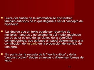 45
 Fuera del ámbito de la informática se encuentranFuera del ámbito de la informática se encuentran
también anticipos de lo que llegaría a ser el concepto detambién anticipos de lo que llegaría a ser el concepto de
hipertexto.hipertexto.
 La idea de que un texto puede ser recorrido deLa idea de que un texto puede ser recorrido de
múltiples maneras y no solamente del modo imaginadomúltiples maneras y no solamente del modo imaginado
por su autor es una de las claves de la semióticapor su autor es una de las claves de la semiótica
contemporánea, que atribuye un papel determinante a lacontemporánea, que atribuye un papel determinante a la
contribución delcontribución del usuariousuario en la producción del sentido deen la producción del sentido de
una obra.una obra.
 En particular la escuela de la "teoría crítica" y de laEn particular la escuela de la "teoría crítica" y de la
"deconstrucción" aluden a nuevas o diferentes formas de"deconstrucción" aluden a nuevas o diferentes formas de
texto.texto.
 
