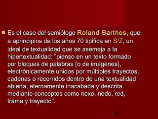 46
 Es el caso del semiólogoEs el caso del semiólogo RolandRoland BarthesBarthes, que, que
a aprincipios de los años 70 tipifica ena aprincipios de los años 70 tipifica en S/ZS/Z, un, un
ideal de textualidad que se asemeja a laideal de textualidad que se asemeja a la
hipertextualidad: "pienso en un texto formadohipertextualidad: "pienso en un texto formado
por bloques de palabras (o de imágenes),por bloques de palabras (o de imágenes),
electrónicamente unidos por múltiples trayectos,electrónicamente unidos por múltiples trayectos,
cadenas o recorridos dentro de una textualidadcadenas o recorridos dentro de una textualidad
abierta, eternamente inacabada y descritaabierta, eternamente inacabada y descrita
mediante conceptos como nexo, nodo, red,mediante conceptos como nexo, nodo, red,
trama y trayecto".trama y trayecto".
 