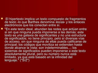 47
   El hipertexto implica un texto compuesto de fragmentosEl hipertexto implica un texto compuesto de fragmentos
de texto -lo que Barthes denominade texto -lo que Barthes denomina lexíaslexías- y los enlaces- y los enlaces
electrónicos que los conectan entre sí.electrónicos que los conectan entre sí.
 "En este texto ideal, abundan las redes que actúan entre"En este texto ideal, abundan las redes que actúan entre
sí sin que ninguna pueda imponerse a las demás; estesí sin que ninguna pueda imponerse a las demás; este
texto es una galaxia de significantes y no una estructuratexto es una galaxia de significantes y no una estructura
de significados; no tiene principio, pero sí diversas víasde significados; no tiene principio, pero sí diversas vías
de acceso, sin que ninguna de ellas pueda calificarse dede acceso, sin que ninguna de ellas pueda calificarse de
principal; los códigos que moviliza se extienden hastaprincipal; los códigos que moviliza se extienden hasta
donde alcance la vista; son indeterminables...; losdonde alcance la vista; son indeterminables...; los
sistemas de significados pueden imponerse a este textosistemas de significados pueden imponerse a este texto
absolutamente plural, pero su número nunca estáabsolutamente plural, pero su número nunca está
limitado, ya que está basado en la infinidad dellimitado, ya que está basado en la infinidad del
lenguaje." ("S/Z")lenguaje." ("S/Z")
 
