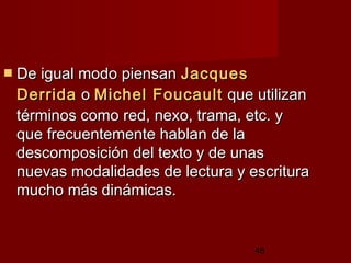 48
 De igual modo piensanDe igual modo piensan JacquesJacques
DerridaDerrida oo MichelMichel FoucaultFoucault que utilizanque utilizan
términos como red, nexo, trama, etc. ytérminos como red, nexo, trama, etc. y
que frecuentemente hablan de laque frecuentemente hablan de la
descomposición del texto y de unasdescomposición del texto y de unas
nuevas modalidades de lectura y escrituranuevas modalidades de lectura y escritura
mucho más dinámicas.mucho más dinámicas.
 