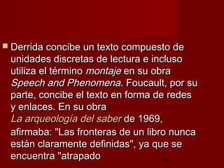 49
 Derrida concibe un texto compuesto deDerrida concibe un texto compuesto de
unidades discretas de lectura e inclusounidades discretas de lectura e incluso
utiliza el términoutiliza el término montajemontaje en su obraen su obra
Speech and PhenomenaSpeech and Phenomena. Foucault, por su. Foucault, por su
parte, concibe el texto en forma de redesparte, concibe el texto en forma de redes
y enlaces. En su obray enlaces. En su obra
La arqueología del saberLa arqueología del saber de 1969,de 1969,
afirmaba: "Las fronteras de un libro nuncaafirmaba: "Las fronteras de un libro nunca
están claramente definidas", ya que seestán claramente definidas", ya que se
encuentra "atrapadoencuentra "atrapado
 