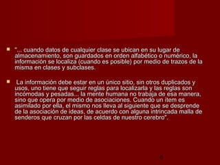 5
 "... cuando datos de cualquier clase se ubican en su lugar de"... cuando datos de cualquier clase se ubican en su lugar de
almacenamiento, son guardados en orden alfabético o numérico, laalmacenamiento, son guardados en orden alfabético o numérico, la
información se localiza (cuando es posible) por medio de trazos de lainformación se localiza (cuando es posible) por medio de trazos de la
misma en clases y subclases.misma en clases y subclases.
 La información debe estar en un único sitio, sin otros duplicados yLa información debe estar en un único sitio, sin otros duplicados y
usos, uno tiene que seguir reglas para localizarla y las reglas sonusos, uno tiene que seguir reglas para localizarla y las reglas son
incómodas y pesadas... la mente humana no trabaja de esa manera,incómodas y pesadas... la mente humana no trabaja de esa manera,
sino que opera por medio de asociaciones. Cuando un ítem essino que opera por medio de asociaciones. Cuando un ítem es
asimilado por ella, el mismo nos lleva al siguiente que se desprendeasimilado por ella, el mismo nos lleva al siguiente que se desprende
de la asociación de ideas, de acuerdo con alguna intrincada malla dede la asociación de ideas, de acuerdo con alguna intrincada malla de
senderos que cruzan por las celdas de nuestro cerebro".senderos que cruzan por las celdas de nuestro cerebro".
 