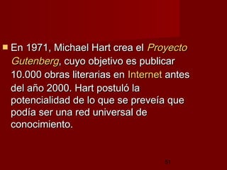 51
 En 1971, Michael Hart crea elEn 1971, Michael Hart crea el ProyectoProyecto
GutenbergGutenberg, cuyo objetivo es publicar, cuyo objetivo es publicar
10.000 obras literarias en10.000 obras literarias en InternetInternet antesantes
del año 2000. Hart postuló ladel año 2000. Hart postuló la
potencialidad de lo que se preveía quepotencialidad de lo que se preveía que
podía ser una red universal depodía ser una red universal de
conocimiento. conocimiento. 
 