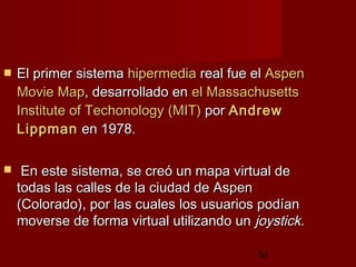 52
 El primer sistemaEl primer sistema hipermediahipermedia real fue elreal fue el AspenAspen
MovieMovie MapMap, desarrollado en, desarrollado en elel MassachusettsMassachusetts
InstituteInstitute ofof TechonologyTechonology (MIT)(MIT) porpor AndrewAndrew
LippmanLippman en 1978.en 1978.
 En este sistema, se creó un mapa virtual deEn este sistema, se creó un mapa virtual de
todas las calles de la ciudad de Aspentodas las calles de la ciudad de Aspen
(Colorado), por las cuales los usuarios podían(Colorado), por las cuales los usuarios podían
moverse de forma virtual utilizando unmoverse de forma virtual utilizando un joystickjoystick..
 