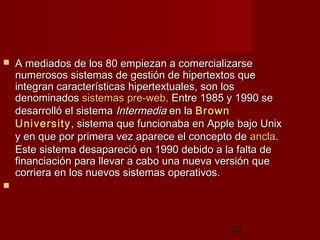 53
 A mediados de los 80 empiezan a comercializarseA mediados de los 80 empiezan a comercializarse
numerosos sistemas de gestión de hipertextos quenumerosos sistemas de gestión de hipertextos que
integran características hipertextuales, son losintegran características hipertextuales, son los
denominadosdenominados sistemassistemas prepre--webweb. Entre 1985 y 1990 se. Entre 1985 y 1990 se
desarrolló el sistemadesarrolló el sistema IntermediaIntermedia en laen la BrownBrown
UniversityUniversity, sistema que funcionaba en Apple bajo Unix, sistema que funcionaba en Apple bajo Unix
y en que por primera vez aparece el concepto dey en que por primera vez aparece el concepto de anclaancla..
Este sistema desapareció en 1990 debido a la falta deEste sistema desapareció en 1990 debido a la falta de
financiación para llevar a cabo una nueva versión quefinanciación para llevar a cabo una nueva versión que
corriera en los nuevos sistemas operativos.   corriera en los nuevos sistemas operativos.   
   
 