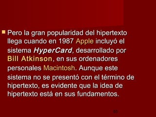 55
 Pero la gran popularidad del hipertextoPero la gran popularidad del hipertexto
llega cuando en 1987llega cuando en 1987 AppleApple incluyó elincluyó el
sistemasistema HyperCardHyperCard,, desarrollado pordesarrollado por
BillBill AtkinsonAtkinson, en sus ordenadores, en sus ordenadores
personalespersonales MacintoshMacintosh. Aunque este. Aunque este
sistema no se presentó con el término desistema no se presentó con el término de
hipertexto, es evidente que la idea dehipertexto, es evidente que la idea de
hipertexto está en sus fundamentos.hipertexto está en sus fundamentos.
 