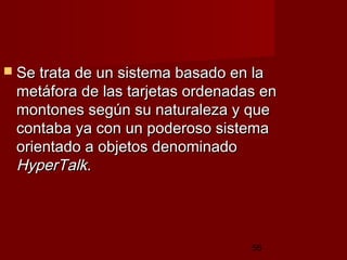 56
 Se trata de un sistema basado en laSe trata de un sistema basado en la
metáfora de las tarjetas ordenadas enmetáfora de las tarjetas ordenadas en
montones según su naturaleza y quemontones según su naturaleza y que
contaba ya con un poderoso sistemacontaba ya con un poderoso sistema
orientado a objetos denominadoorientado a objetos denominado
HyperTalkHyperTalk. . 
 