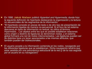 59
 En 1990,En 1990, JakobJakob NielsenNielsen publicópublicó Hypertext and HypermediaHypertext and Hypermedia, donde hizo, donde hizo
la siguiente definición de hipertexto destacando la organización y la lecturala siguiente definición de hipertexto destacando la organización y la lectura
no secuenciales de los segmentos de la información:no secuenciales de los segmentos de la información:
 "El hipertexto consiste en piezas de texto o de otro tipo de presentación de"El hipertexto consiste en piezas de texto o de otro tipo de presentación de
la información ligadas de manera no-secuencial. Si el foco de tal sistemala información ligadas de manera no-secuencial. Si el foco de tal sistema
descansa en tipos de información no textual, se utiliza el términodescansa en tipos de información no textual, se utiliza el término
Hipermedia... Los objetos entre los que es posible establecer relacionesHipermedia... Los objetos entre los que es posible establecer relaciones
como origen o destino de ligaduras se denominan nodos, y el sistemacomo origen o destino de ligaduras se denominan nodos, y el sistema
global formará una red de nodos interconectados. Las ligaduras pueden serglobal formará una red de nodos interconectados. Las ligaduras pueden ser
de distintos tipos y/o tener asociaciados a las mismas atributos, quede distintos tipos y/o tener asociaciados a las mismas atributos, que
también pueden ser bidireccionales.también pueden ser bidireccionales.
 El usuario accede a la información contenida en los nodos, navegando porEl usuario accede a la información contenida en los nodos, navegando por
las diferentes ligaduras que se establezcan. Dicha navegación tendría quelas diferentes ligaduras que se establezcan. Dicha navegación tendría que
estar asistida por una panorámica estructural de la red (y de la ruta seguidaestar asistida por una panorámica estructural de la red (y de la ruta seguida
por el usuario en su navegación)"por el usuario en su navegación)"
 